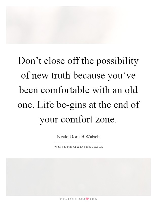 Don't close off the possibility of new truth because you've been comfortable with an old one. Life be-gins at the end of your comfort zone. Picture Quote #1