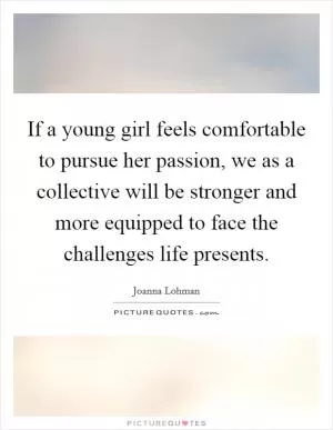 If a young girl feels comfortable to pursue her passion, we as a collective will be stronger and more equipped to face the challenges life presents Picture Quote #1