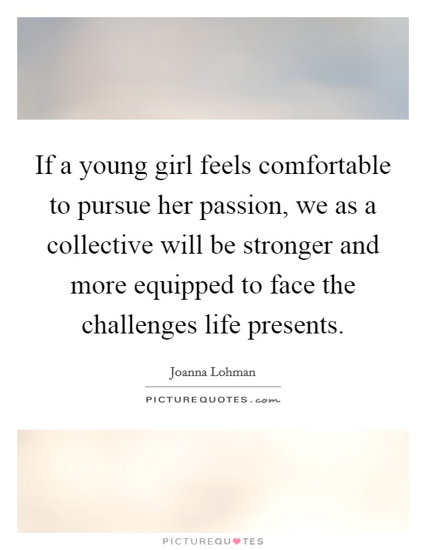 If a young girl feels comfortable to pursue her passion, we as a collective will be stronger and more equipped to face the challenges life presents. Picture Quote #1