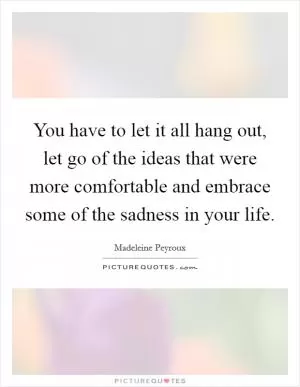 You have to let it all hang out, let go of the ideas that were more comfortable and embrace some of the sadness in your life Picture Quote #1
