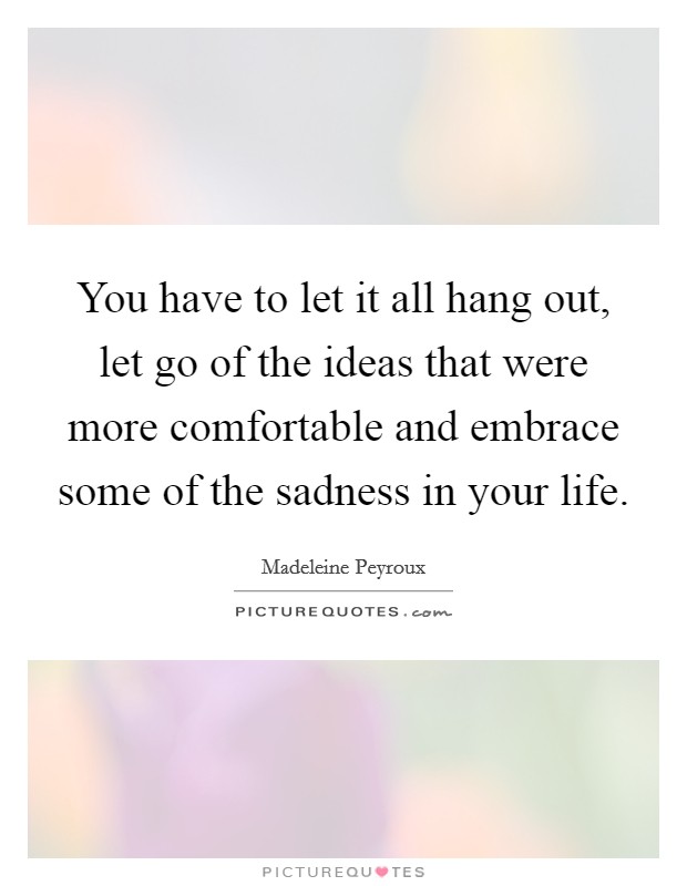 You have to let it all hang out, let go of the ideas that were more comfortable and embrace some of the sadness in your life. Picture Quote #1