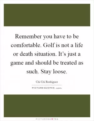 Remember you have to be comfortable. Golf is not a life or death situation. It’s just a game and should be treated as such. Stay loose Picture Quote #1