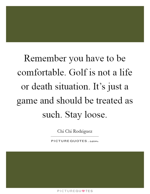 Remember you have to be comfortable. Golf is not a life or death situation. It's just a game and should be treated as such. Stay loose. Picture Quote #1