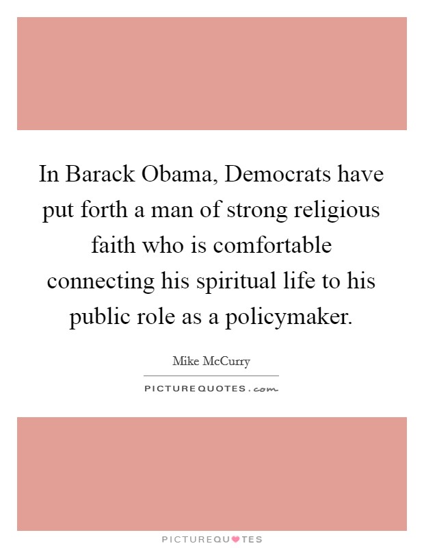 In Barack Obama, Democrats have put forth a man of strong religious faith who is comfortable connecting his spiritual life to his public role as a policymaker. Picture Quote #1