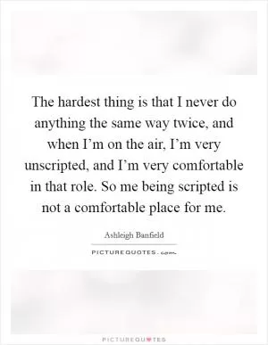 The hardest thing is that I never do anything the same way twice, and when I’m on the air, I’m very unscripted, and I’m very comfortable in that role. So me being scripted is not a comfortable place for me Picture Quote #1