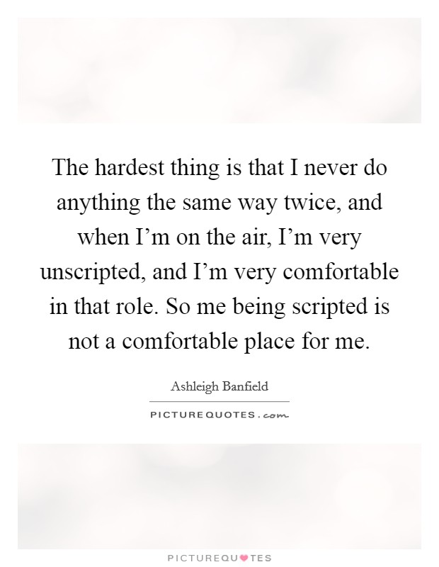 The hardest thing is that I never do anything the same way twice, and when I'm on the air, I'm very unscripted, and I'm very comfortable in that role. So me being scripted is not a comfortable place for me. Picture Quote #1