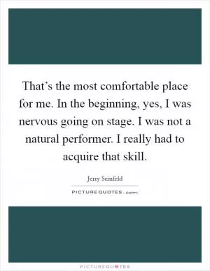 That’s the most comfortable place for me. In the beginning, yes, I was nervous going on stage. I was not a natural performer. I really had to acquire that skill Picture Quote #1