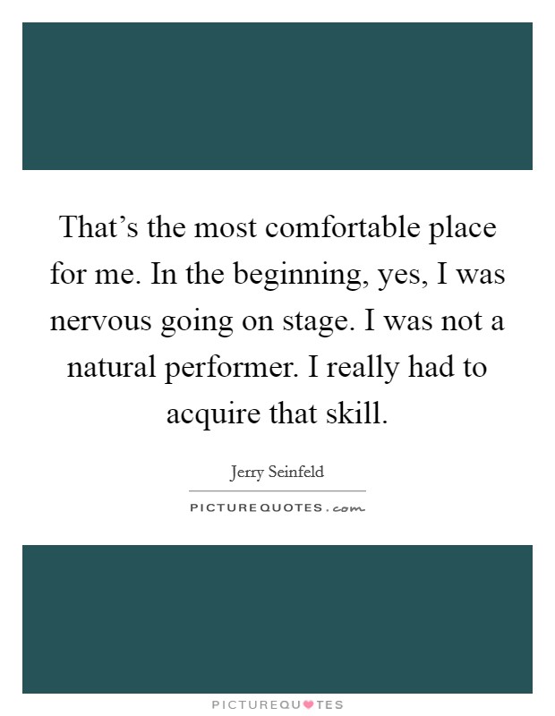 That's the most comfortable place for me. In the beginning, yes, I was nervous going on stage. I was not a natural performer. I really had to acquire that skill. Picture Quote #1