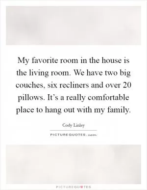 My favorite room in the house is the living room. We have two big couches, six recliners and over 20 pillows. It’s a really comfortable place to hang out with my family Picture Quote #1