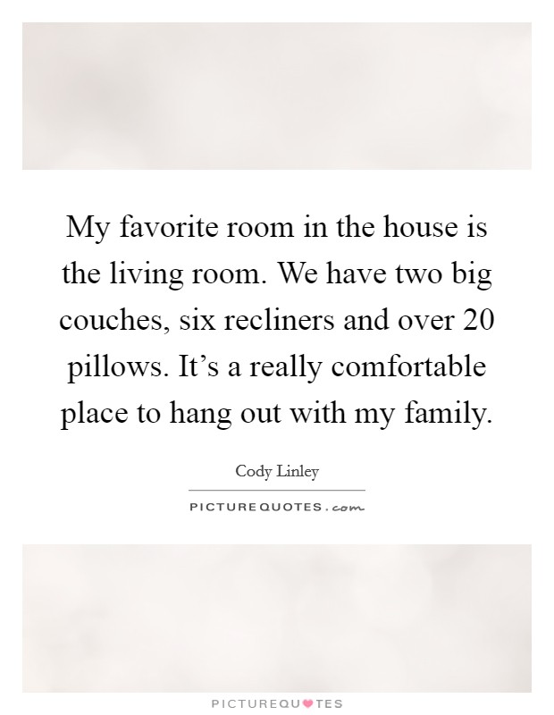 My favorite room in the house is the living room. We have two big couches, six recliners and over 20 pillows. It's a really comfortable place to hang out with my family. Picture Quote #1