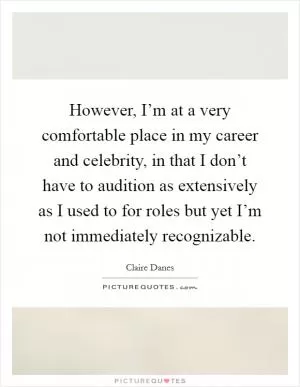 However, I’m at a very comfortable place in my career and celebrity, in that I don’t have to audition as extensively as I used to for roles but yet I’m not immediately recognizable Picture Quote #1