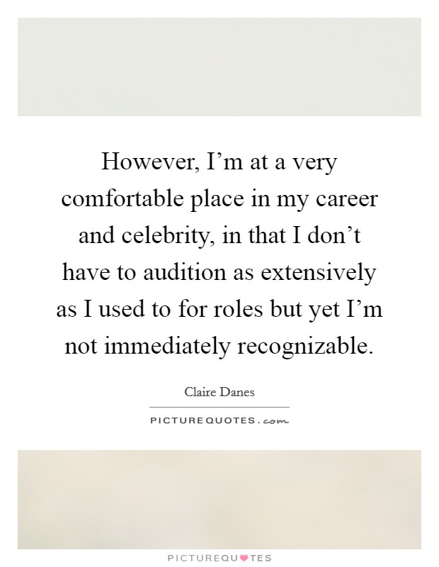 However, I'm at a very comfortable place in my career and celebrity, in that I don't have to audition as extensively as I used to for roles but yet I'm not immediately recognizable. Picture Quote #1