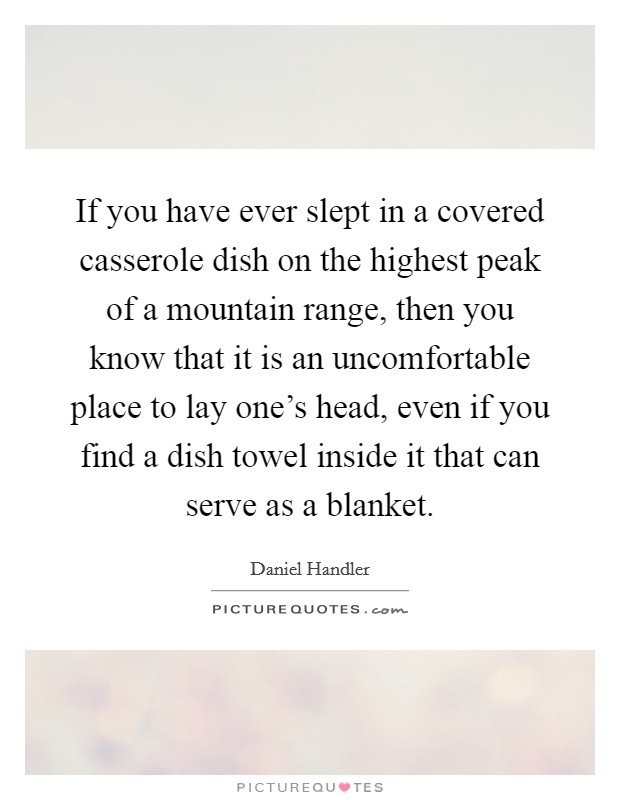 If you have ever slept in a covered casserole dish on the highest peak of a mountain range, then you know that it is an uncomfortable place to lay one's head, even if you find a dish towel inside it that can serve as a blanket. Picture Quote #1