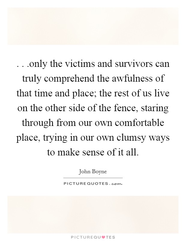 . . .only the victims and survivors can truly comprehend the awfulness of that time and place; the rest of us live on the other side of the fence, staring through from our own comfortable place, trying in our own clumsy ways to make sense of it all. Picture Quote #1