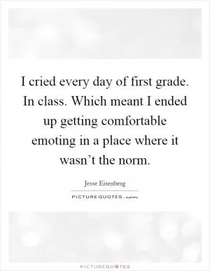 I cried every day of first grade. In class. Which meant I ended up getting comfortable emoting in a place where it wasn’t the norm Picture Quote #1