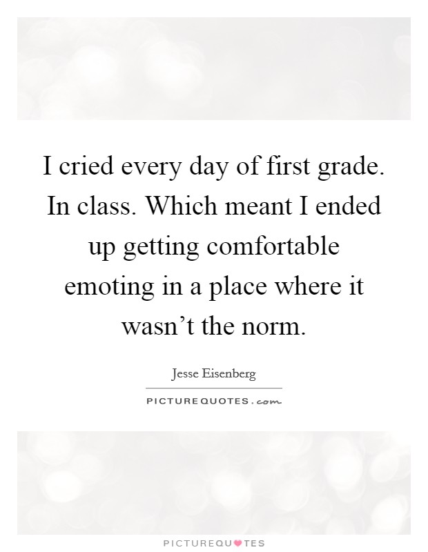 I cried every day of first grade. In class. Which meant I ended up getting comfortable emoting in a place where it wasn't the norm. Picture Quote #1