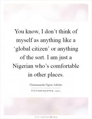 You know, I don’t think of myself as anything like a ‘global citizen’ or anything of the sort. I am just a Nigerian who’s comfortable in other places Picture Quote #1