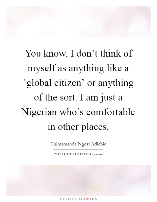 You know, I don't think of myself as anything like a ‘global citizen' or anything of the sort. I am just a Nigerian who's comfortable in other places. Picture Quote #1