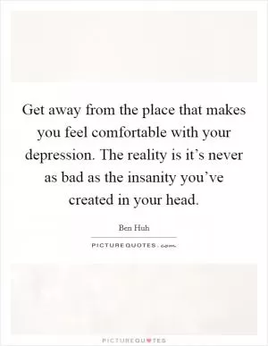 Get away from the place that makes you feel comfortable with your depression. The reality is it’s never as bad as the insanity you’ve created in your head Picture Quote #1