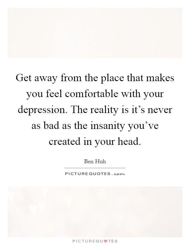 Get away from the place that makes you feel comfortable with your depression. The reality is it's never as bad as the insanity you've created in your head. Picture Quote #1