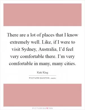 There are a lot of places that I know extremely well. Like, if I were to visit Sydney, Australia, I’d feel very comfortable there. I’m very comfortable in many, many cities Picture Quote #1