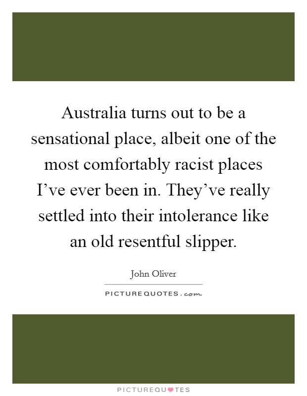 Australia turns out to be a sensational place, albeit one of the most comfortably racist places I've ever been in. They've really settled into their intolerance like an old resentful slipper. Picture Quote #1
