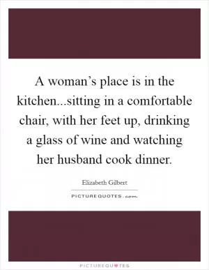 A woman’s place is in the kitchen...sitting in a comfortable chair, with her feet up, drinking a glass of wine and watching her husband cook dinner Picture Quote #1