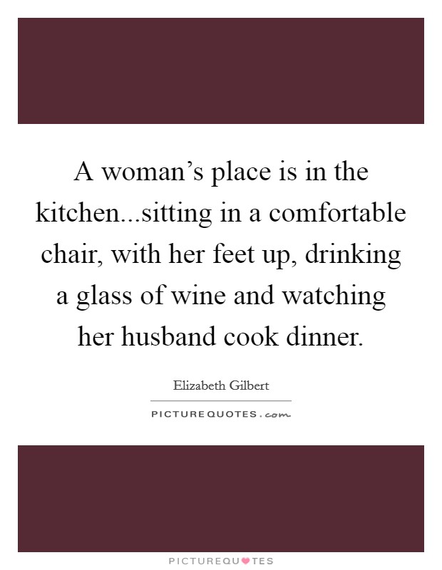 A woman's place is in the kitchen...sitting in a comfortable chair, with her feet up, drinking a glass of wine and watching her husband cook dinner. Picture Quote #1