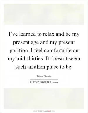I’ve learned to relax and be my present age and my present position. I feel comfortable on my mid-thirties. It doesn’t seem such an alien place to be Picture Quote #1