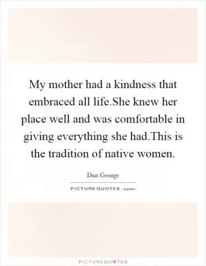 My mother had a kindness that embraced all life.She knew her place well and was comfortable in giving everything she had.This is the tradition of native women Picture Quote #1