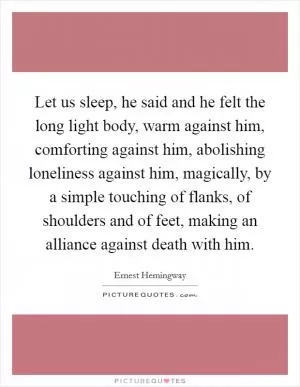 Let us sleep, he said and he felt the long light body, warm against him, comforting against him, abolishing loneliness against him, magically, by a simple touching of flanks, of shoulders and of feet, making an alliance against death with him Picture Quote #1