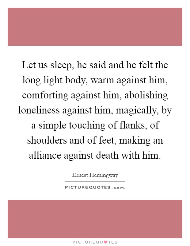 Let us sleep, he said and he felt the long light body, warm against him, comforting against him, abolishing loneliness against him, magically, by a simple touching of flanks, of shoulders and of feet, making an alliance against death with him. Picture Quote #1