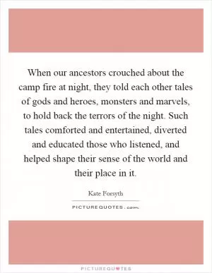 When our ancestors crouched about the camp fire at night, they told each other tales of gods and heroes, monsters and marvels, to hold back the terrors of the night. Such tales comforted and entertained, diverted and educated those who listened, and helped shape their sense of the world and their place in it Picture Quote #1