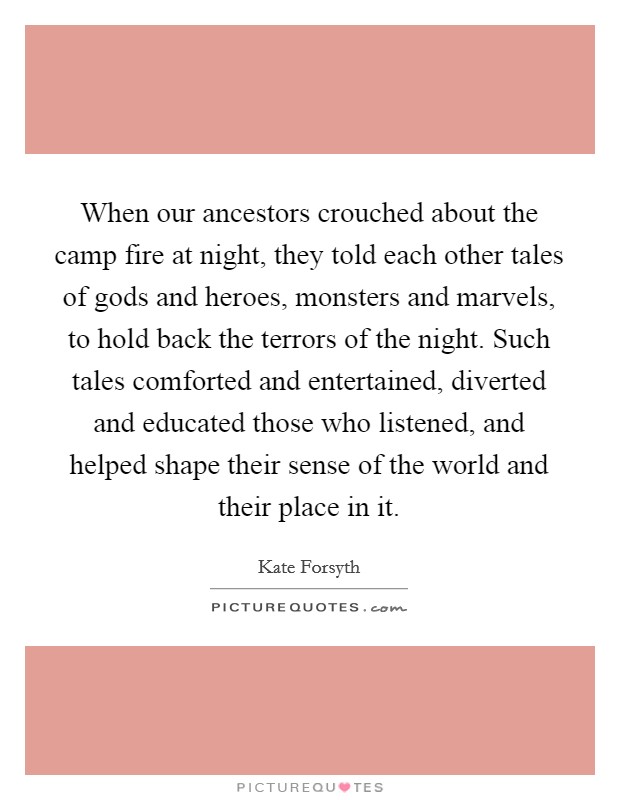 When our ancestors crouched about the camp fire at night, they told each other tales of gods and heroes, monsters and marvels, to hold back the terrors of the night. Such tales comforted and entertained, diverted and educated those who listened, and helped shape their sense of the world and their place in it. Picture Quote #1