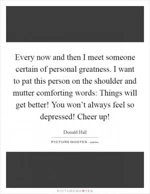 Every now and then I meet someone certain of personal greatness. I want to pat this person on the shoulder and mutter comforting words: Things will get better! You won’t always feel so depressed! Cheer up! Picture Quote #1