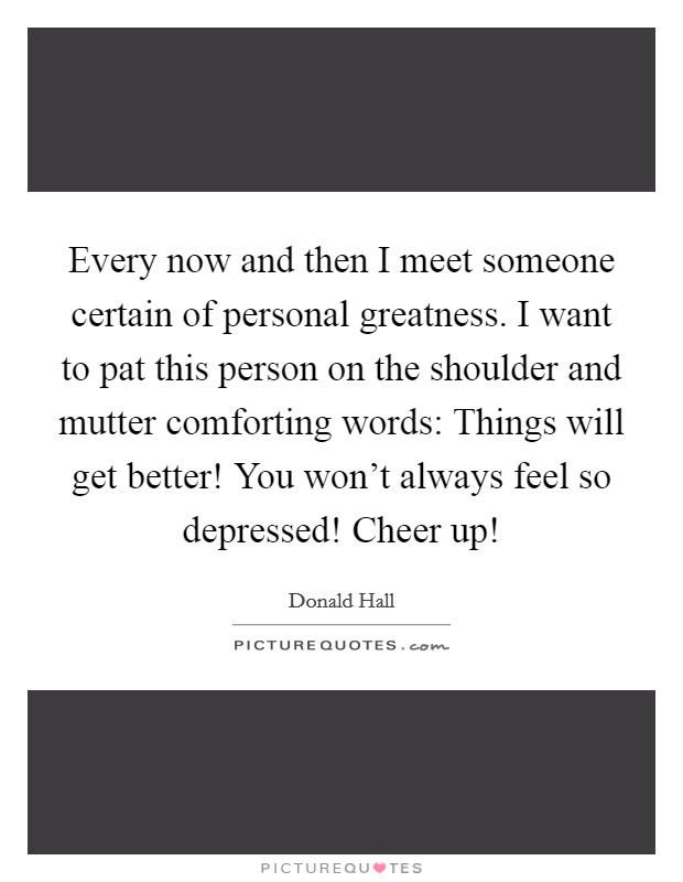 Every now and then I meet someone certain of personal greatness. I want to pat this person on the shoulder and mutter comforting words: Things will get better! You won't always feel so depressed! Cheer up! Picture Quote #1