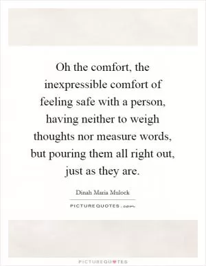Oh the comfort, the inexpressible comfort of feeling safe with a person, having neither to weigh thoughts nor measure words, but pouring them all right out, just as they are Picture Quote #1