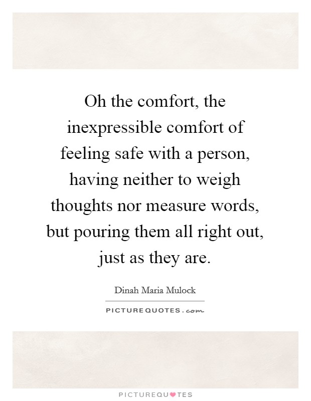 Oh the comfort, the inexpressible comfort of feeling safe with a person, having neither to weigh thoughts nor measure words, but pouring them all right out, just as they are. Picture Quote #1