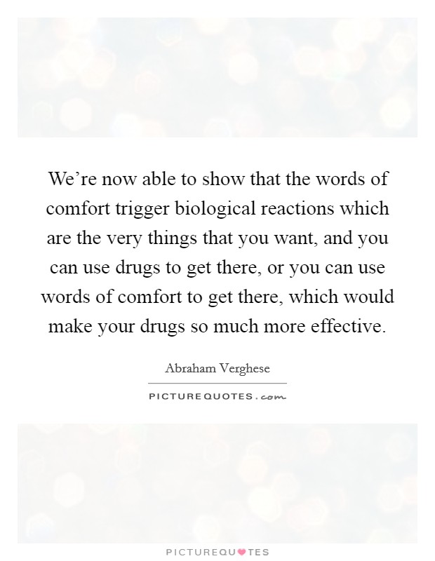 We're now able to show that the words of comfort trigger biological reactions which are the very things that you want, and you can use drugs to get there, or you can use words of comfort to get there, which would make your drugs so much more effective. Picture Quote #1