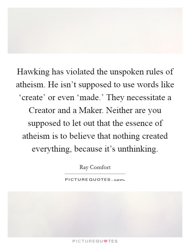 Hawking has violated the unspoken rules of atheism. He isn't supposed to use words like ‘create' or even ‘made.' They necessitate a Creator and a Maker. Neither are you supposed to let out that the essence of atheism is to believe that nothing created everything, because it's unthinking. Picture Quote #1