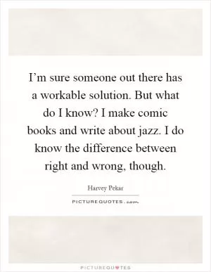 I’m sure someone out there has a workable solution. But what do I know? I make comic books and write about jazz. I do know the difference between right and wrong, though Picture Quote #1