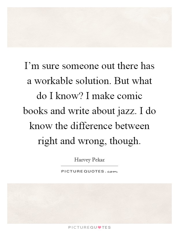 I'm sure someone out there has a workable solution. But what do I know? I make comic books and write about jazz. I do know the difference between right and wrong, though. Picture Quote #1