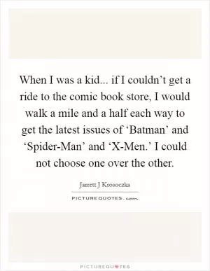 When I was a kid... if I couldn’t get a ride to the comic book store, I would walk a mile and a half each way to get the latest issues of ‘Batman’ and ‘Spider-Man’ and ‘X-Men.’ I could not choose one over the other Picture Quote #1