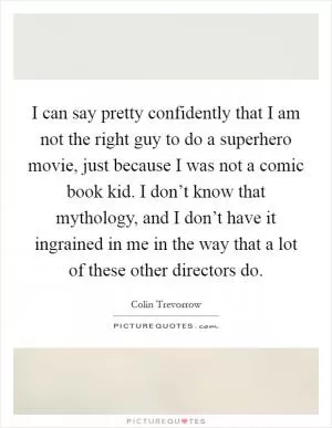 I can say pretty confidently that I am not the right guy to do a superhero movie, just because I was not a comic book kid. I don’t know that mythology, and I don’t have it ingrained in me in the way that a lot of these other directors do Picture Quote #1