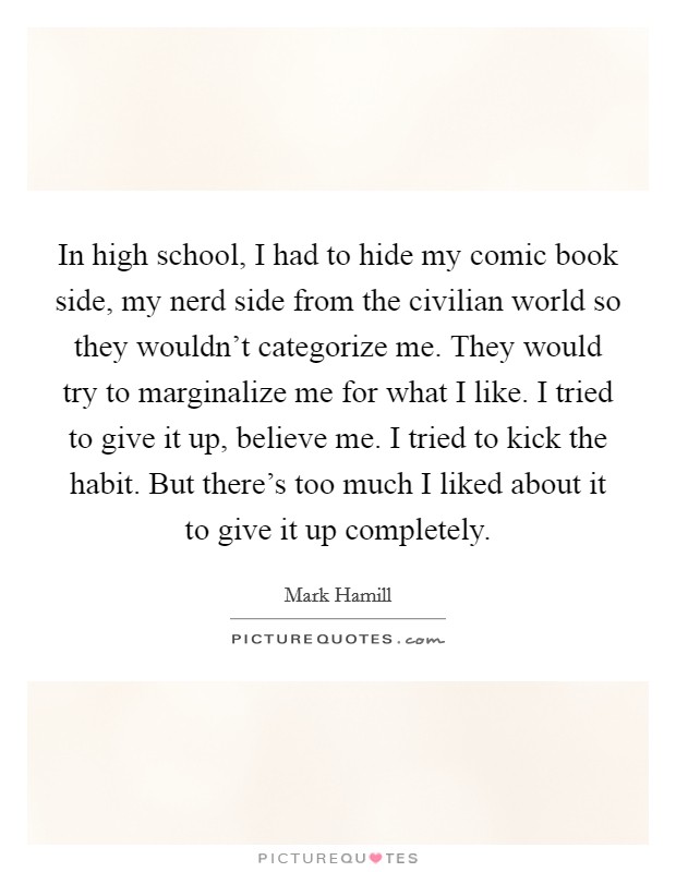 In high school, I had to hide my comic book side, my nerd side from the civilian world so they wouldn't categorize me. They would try to marginalize me for what I like. I tried to give it up, believe me. I tried to kick the habit. But there's too much I liked about it to give it up completely. Picture Quote #1