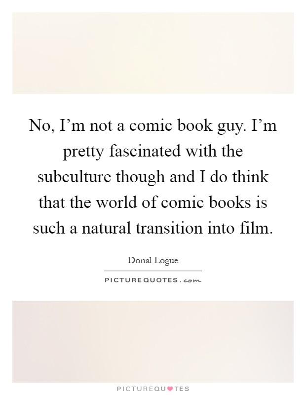No, I'm not a comic book guy. I'm pretty fascinated with the subculture though and I do think that the world of comic books is such a natural transition into film. Picture Quote #1