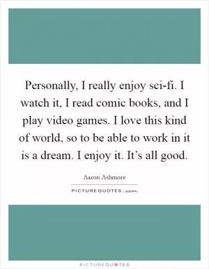 Personally, I really enjoy sci-fi. I watch it, I read comic books, and I play video games. I love this kind of world, so to be able to work in it is a dream. I enjoy it. It’s all good Picture Quote #1