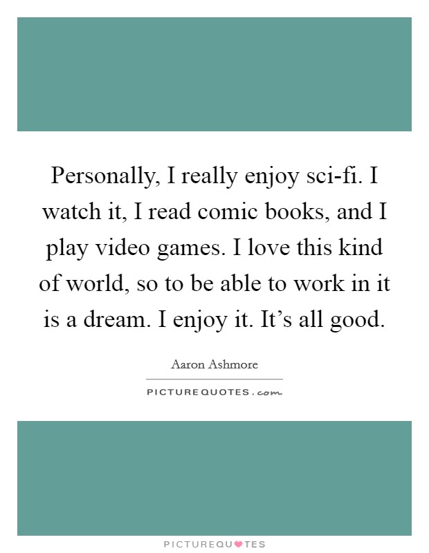 Personally, I really enjoy sci-fi. I watch it, I read comic books, and I play video games. I love this kind of world, so to be able to work in it is a dream. I enjoy it. It's all good. Picture Quote #1