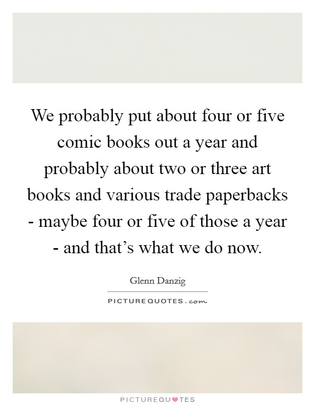 We probably put about four or five comic books out a year and probably about two or three art books and various trade paperbacks - maybe four or five of those a year - and that's what we do now. Picture Quote #1