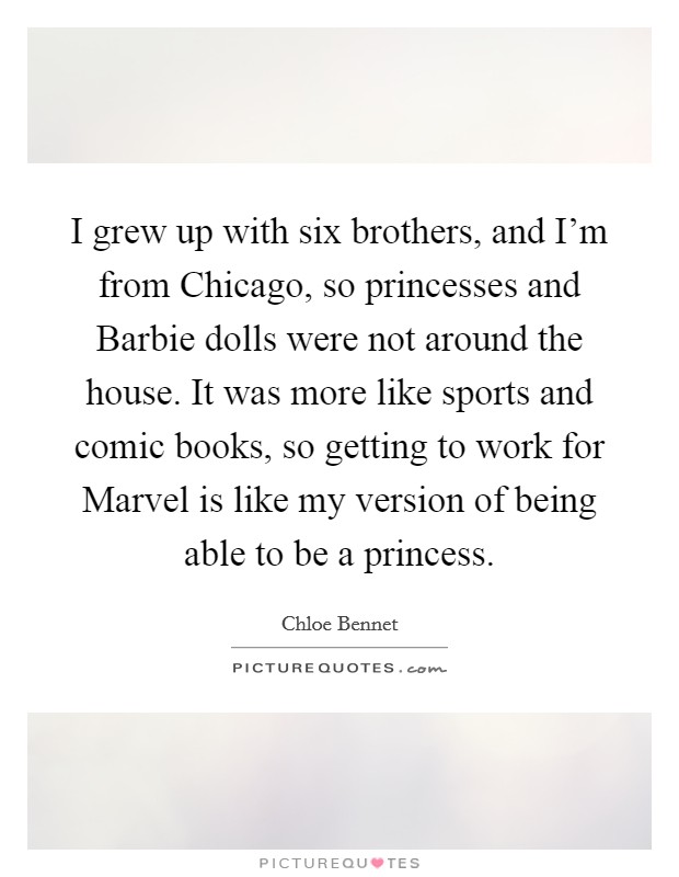 I grew up with six brothers, and I'm from Chicago, so princesses and Barbie dolls were not around the house. It was more like sports and comic books, so getting to work for Marvel is like my version of being able to be a princess. Picture Quote #1